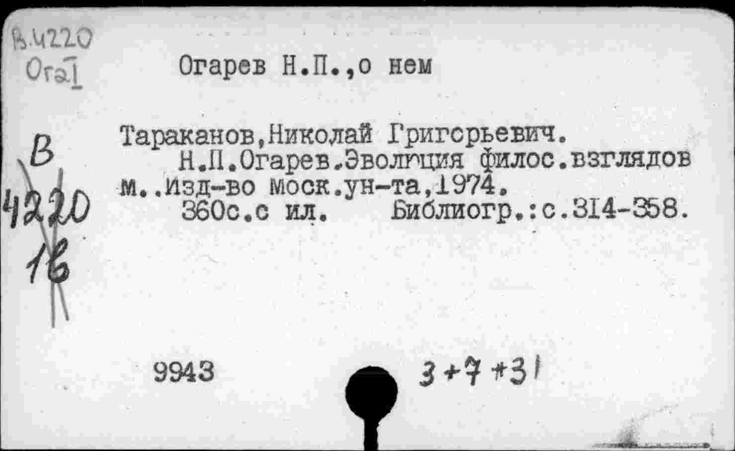 ﻿&ллю ОгаП
Огарев Н.П.,о нем
Тараканов,Николай Григорьевич.
Н .II. Огарев,Эволюция филос. взглядов м..изд-во моек.ун-та,1974.
360с.с ил.	Библиогр.:с.314-358.
9943
5+7*3<